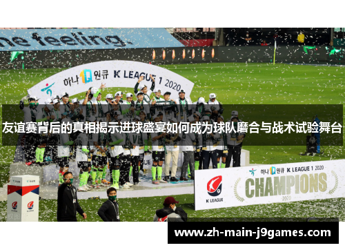 友谊赛背后的真相揭示进球盛宴如何成为球队磨合与战术试验舞台