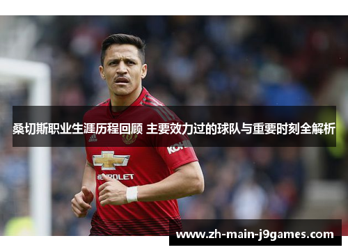 桑切斯职业生涯历程回顾 主要效力过的球队与重要时刻全解析