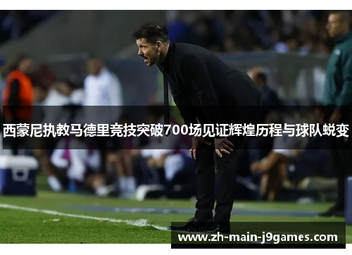 西蒙尼执教马德里竞技突破700场见证辉煌历程与球队蜕变